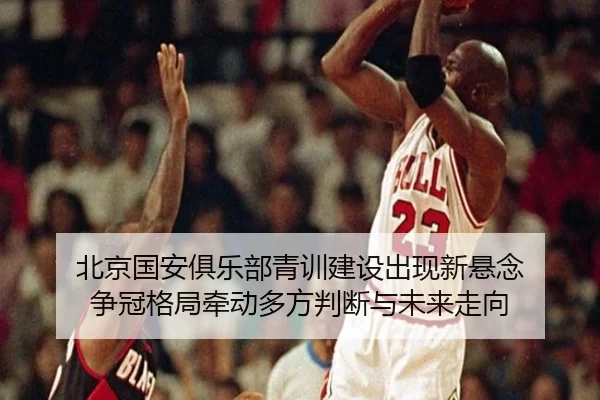 北京国安俱乐部青训建设出现新悬念 争冠格局牵动多方判断与未来走向