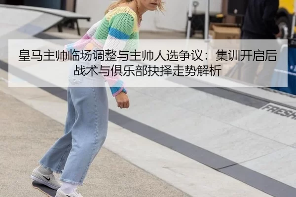 皇马主帅临场调整与主帅人选争议：集训开启后战术与俱乐部抉择走势解析