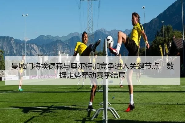曼城门将埃德森与奥尔特加竞争进入关键节点：数据走势牵动赛季结局
